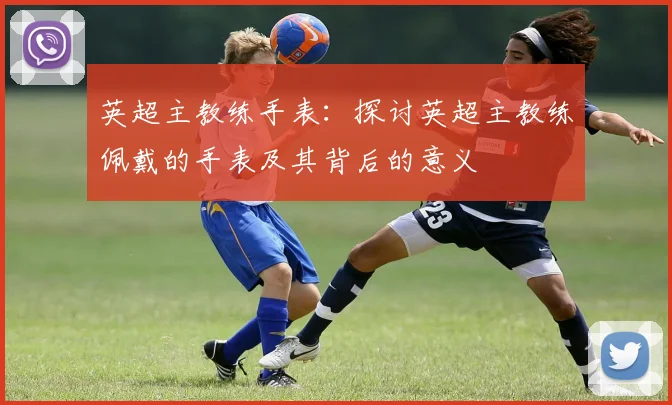 英超主教练手表：探讨英超主教练佩戴的手表及其背后的意义